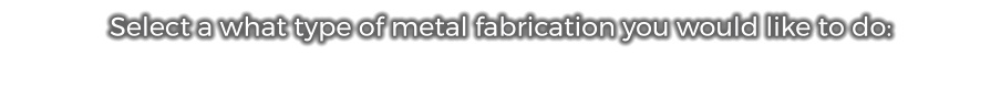 Select a what type of metal fabrication you would like to do: